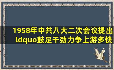 1958年,中共八大二次会议提出“鼓足干劲,力争上游,多快好省地建设...