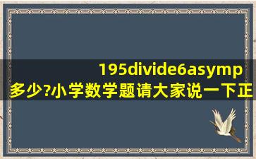 195÷6≈多少?小学数学题,请大家说一下正确答案。