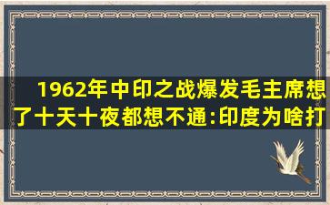 1962年中印之战爆发,毛主席想了十天十夜都想不通:印度为啥打