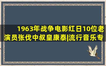 1963年战争电影《红日》10位老演员,张伐,中叔皇,康泰|流行音乐专辑...