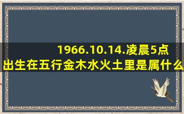 1966.10.14.凌晨5点出生。在五行金木水火土里是属什么命的?