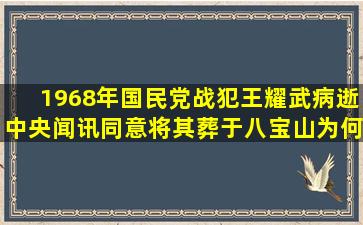 1968年,国民党战犯王耀武病逝,中央闻讯同意将其葬于八宝山,为何