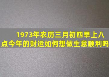 1973年农历三月初四早上八点今年的财运如何,想做生意顺利吗