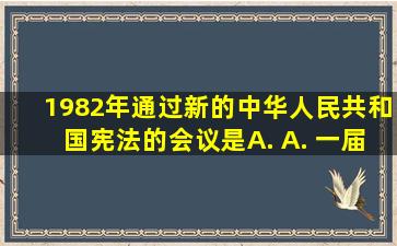 1982年通过新的《中华人民共和国宪法》的会议是( ) A. A. 一届...