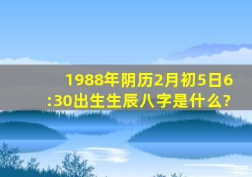 1988年阴历2月初5日6:30出生生辰八字是什么?