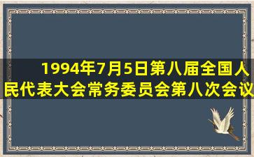 1994年7月5日第八届全国人民代表大会常务委员会第八次会议审议...