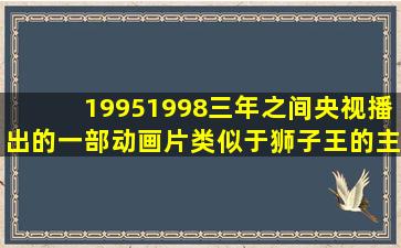 19951998三年之间央视播出的一部动画片,类似于狮子王的,主角叫辛巴...