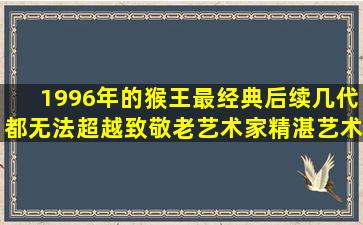 1996年的猴王最经典,后续几代都无法超越,致敬老艺术家精湛艺术