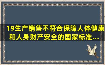 19、生产、销售不符合保障人体健康和人身、财产安全的国家标准、...