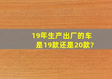 19年生产出厂的车是19款还是20款?