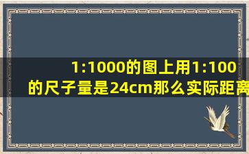 1:1000的图上用1:100的尺子量是24cm,那么实际距离是多少 又是如何...