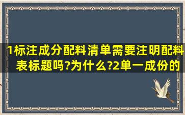 1、标注成分(配料清单)需要注明配料表标题吗?为什么?2、单一成份的...