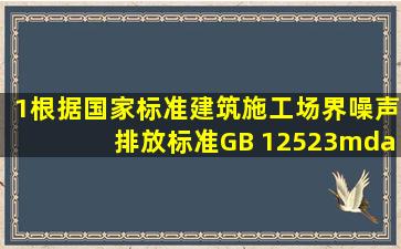 1、根据国家标准《建筑施工场界噪声排放标准》GB 12523—2011的...