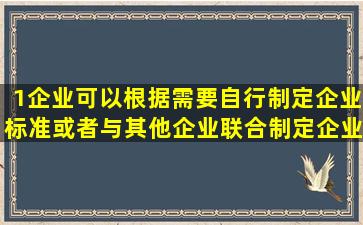 1企业可以根据需要自行制定企业标准或者与其他企业联合制定企业...