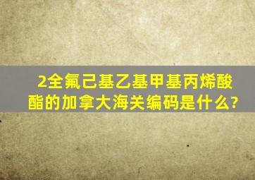 2(全氟己基)乙基甲基丙烯酸酯的加拿大海关编码是什么?