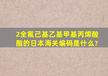 2(全氟己基)乙基甲基丙烯酸酯的日本海关编码是什么?