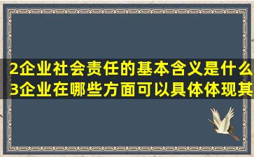 2)企业社会责任的基本含义是什么(3)企业在哪些方面可以具体体现其...