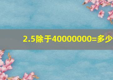 2.5除于40000000=多少