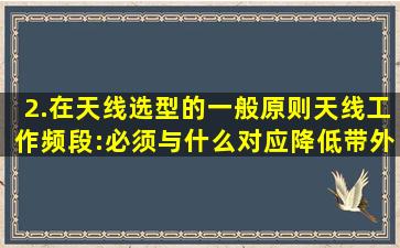 2.在天线选型的一般原则,天线工作频段:必须与什么对应,降低带外干扰...