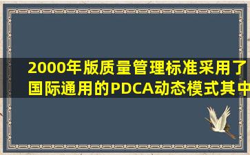 2000年版质量管理标准采用了国际通用的PDCA动态模式,其中P、D.C....