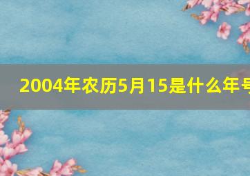 2004年农历5月15是什么年号