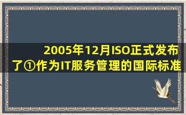 2005年12月ISO正式发布了①作为IT服务管理的国际标准;2007年10月