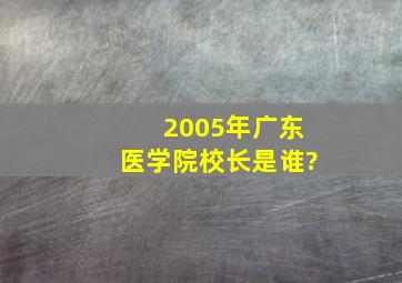 2005年广东医学院校长是谁?