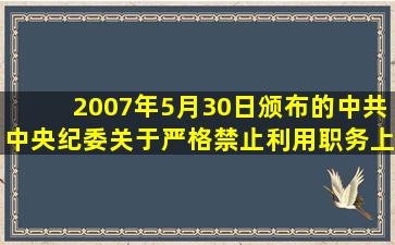 2007年5月30日颁布的《中共中央纪委关于严格禁止利用职务上的便利...