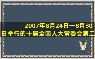 2007年8月24日一8月30日举行的十届全国人大常委会第二十九次会议...