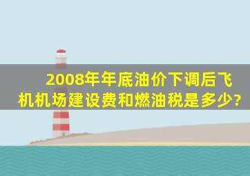 2008年年底油价下调后飞机机场建设费和燃油税是多少?