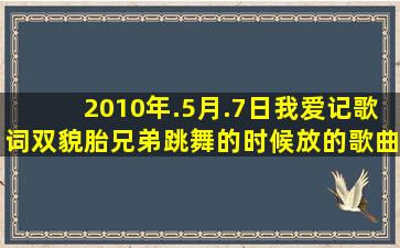 2010年.5月.7日【我爱记歌词】双貌胎兄弟跳舞的时候放的歌曲是什么?