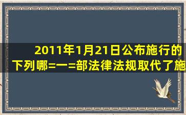 2011年1月21日公布施行的下列哪=一=部法律法规取代了施行近十年的...