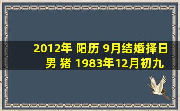 2012年 阳历 9月结婚择日 男 猪 1983年12月初九 女兔 1987年九月初三