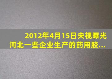 2012年4月15日,央视曝光河北一些企业生产的药用胶...