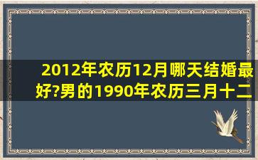 2012年农历12月哪天结婚最好?男的1990年农历三月十二日早上十点,...