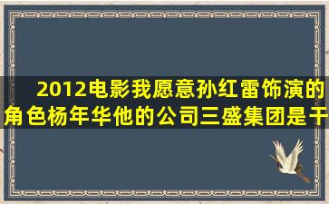 2012电影《我愿意》孙红雷饰演的角色杨年华他的公司(三盛集团)是干...