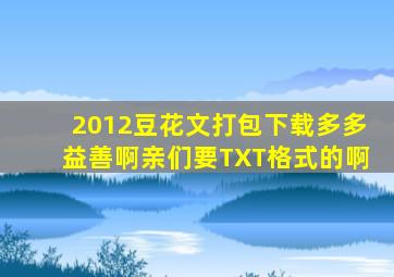 2012豆花文打包下载,多多益善啊亲们,要TXT格式的啊