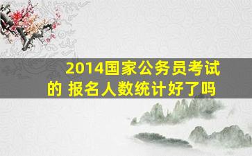 2014国家公务员考试的 报名人数统计好了吗