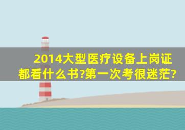 2014大型医疗设备上岗证都看什么书?第一次考,很迷茫?