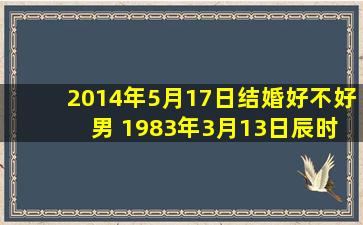 2014年5月17日结婚好不好 男 1983年3月13日辰时生 女 1987年12月...