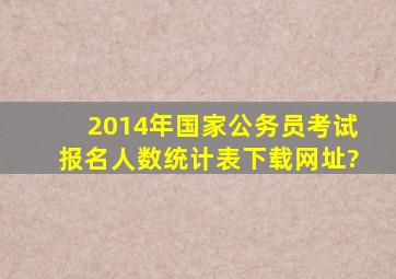 2014年国家公务员考试报名人数统计表下载网址?