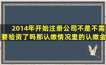 2014年开始注册公司不是不需要验资了吗,那认缴情况里的认缴金额和...