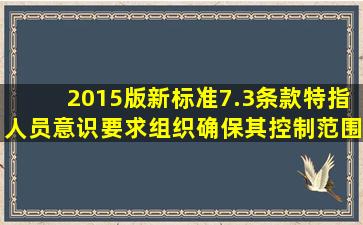 2015版新标准7.3条款特指人员意识,要求组织确保其控制范围内相关...