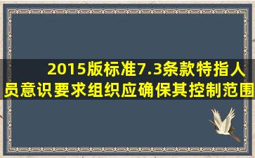 2015版标准7.3条款特指人员意识要求组织应确保其控制范围内相关...