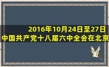 2016年10月24日至27日,中国共产党十八届六中全会在北京召开。全会...