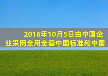 2016年10月5日由中国企业采用全用全套中国标准和中国