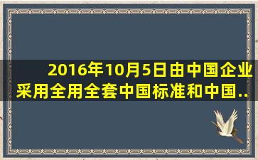 2016年10月5日由中国企业采用全用全套中国标准和中国...