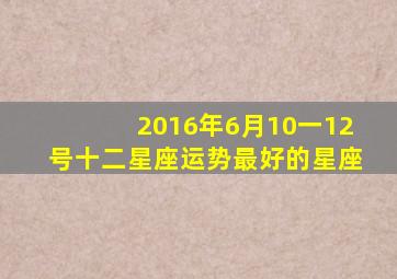 2016年6月10一12号十二星座运势最好的星座