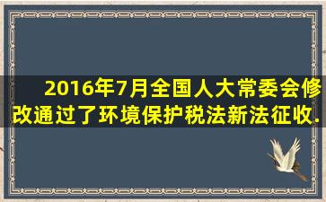 2016年7月,全国人大常委会修改通过了《环境保护税法》,新法征收...