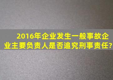 2016年企业发生一般事故,企业主要负责人是否追究刑事责任?